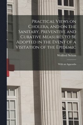 Practical Views on Cholera, and on the Sanitary, Preventive and Curative Measures to Be Adopted in the Event of a Visitation of the Epidemic [microform] 1