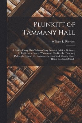 Plunkitt of Tammany Hall; a Series of Very Plain Talks on Very Practical Politics, Delivered by Ex-senator George Washington Plunkitt, the Tammany Philosopher, From His Rostrum--the New York County 1