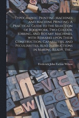 Typographic Printing Machines and Machine Printing. A Practical Guide to the Selection of Bookwork, Two-colour, Jobbing, and Rotary Machines, With Remarks Upon Their Construction, Capabilities, and 1