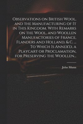 Observations on British Wool, and the Manufacturing of It in This Kingdom. With Remarks on the Wool, and Woollen Manufactories of France, Flanders and Holland, & C. ... To Which is Annex'd, a 1