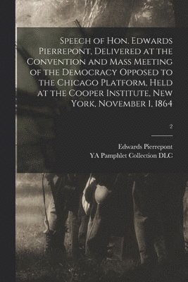 Speech of Hon. Edwards Pierrepont, Delivered at the Convention and Mass Meeting of the Democracy Opposed to the Chicago Platform, Held at the Cooper Institute, New York, November 1, 1864; 2 1