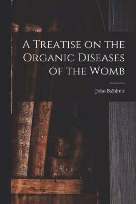 A Treatise on the Organic Diseases of the Womb 1