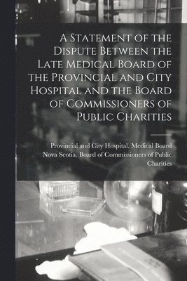 A Statement of the Dispute Between the Late Medical Board of the Provincial and City Hospital and the Board of Commissioners of Public Charities [microform] 1