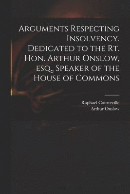 Arguments Respecting Insolvency. Dedicated to the Rt. Hon. Arthur Onslow, Esq., Speaker of the House of Commons 1