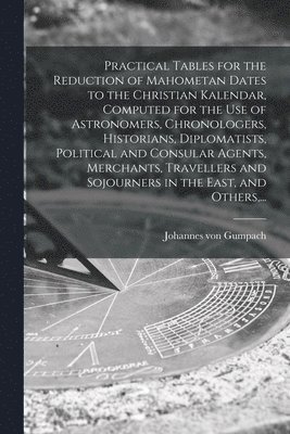 Practical Tables for the Reduction of Mahometan Dates to the Christian Kalendar, Computed for the Use of Astronomers, Chronologers, Historians, Diplomatists, Political and Consular Agents, Merchants, 1