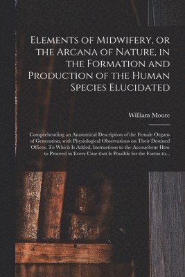 Elements of Midwifery, or the Arcana of Nature, in the Formation and Production of the Human Species Elucidated; Comprehending an Anatomical Description of the Female Organs of Generation, With Physiological Observations on Their Destined Offices. To...
