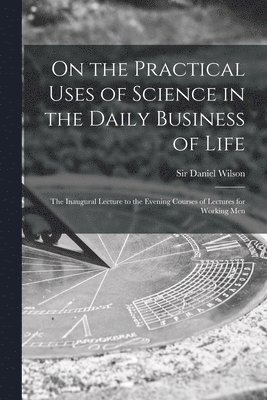 On the Practical Uses of Science in the Daily Business of Life [microform] 1