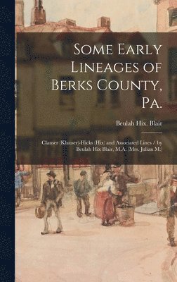 Some Early Lineages of Berks County, Pa.: Clauser (Klauser)-Hicks (Hix) and Associated Lines / by Beulah Hix Blair, M.A. (Mrs. Julian M.)