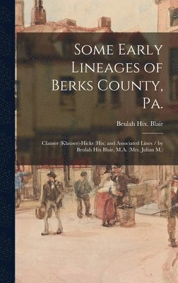 Some Early Lineages of Berks County, Pa.: Clauser (Klauser)-Hicks (Hix) and Associated Lines / by Beulah Hix Blair, M.A. (Mrs. Julian M.) 1