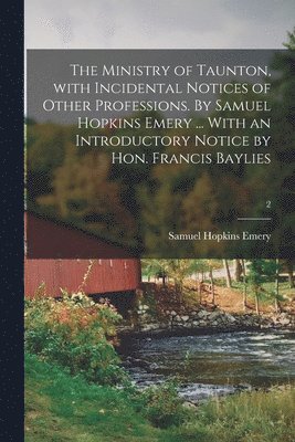 The Ministry of Taunton, With Incidental Notices of Other Professions. By Samuel Hopkins Emery ... With an Introductory Notice by Hon. Francis Baylies; 2 1