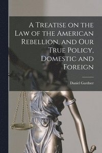 bokomslag A Treatise on the Law of the American Rebellion, and Our True Policy, Domestic and Foreign