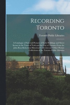 Recording Toronto: a Catalogue of Selected Pictures of Early Buildings and Street Scenes in the Town of York and the City of Toronto From 1