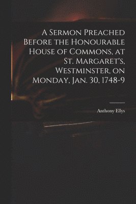 A Sermon Preached Before the Honourable House of Commons, at St. Margaret's, Westminster, on Monday, Jan. 30, 1748-9 1