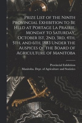 Prize List of the Ninth Provincial Exhibition to Be Held at Portage La Prairie, Monday to Saturday, October 1st, 2nd, 3rd, 4th, 5th, and 6th, 1883 [microform] Under the Auspices of the Board of 1