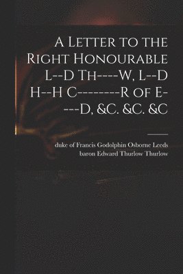 A Letter to the Right Honourable L--d Th----w, L--d H--h C--------r of E----d, &c. &c. &c 1