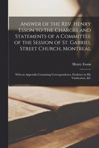 bokomslag Answer of the Rev. Henry Esson to the Charges and Statements of a Committee of the Session of St. Gabriel Street Church, Montreal [microform]