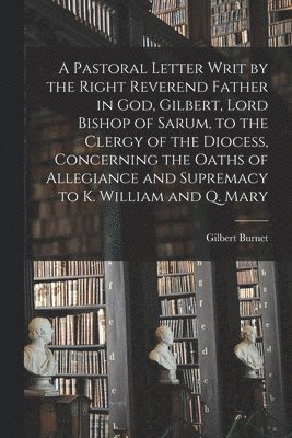 A Pastoral Letter Writ by the Right Reverend Father in God, Gilbert, Lord Bishop of Sarum, to the Clergy of the Diocess, Concerning the Oaths of Allegiance and Supremacy to K. William and Q. Mary 1