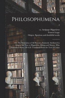 Philosophumena; or, The Refutation of All Heresies, Formerly Attributed to Origen, but Now to Hippolytus, Bishop and Martyr, Who Flourished About 220 A.D. Translated From the Text of Cruice; 2 1