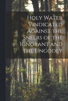 Holy Water Vindicated Against the Sneers of the Ignorant and the Ungodly [microform] 1