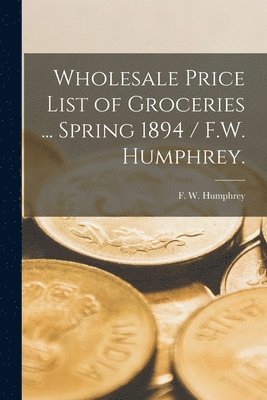 Wholesale Price List of Groceries ... Spring 1894 / F.W. Humphrey. 1