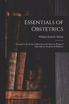Essentials of Obstetrics; Arranged in the Form of Questions and Answers, Prepared Especially for Students of Medicine 1