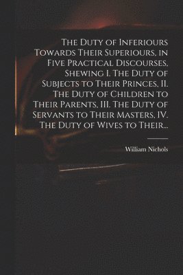 The Duty of Inferiours Towards Their Superiours, in Five Practical Discourses, Shewing I. The Duty of Subjects to Their Princes, II. The Duty of Children to Their Parents, III. The Duty of Servants 1