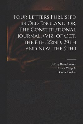 Four Letters Publish'd in Old England, or, The Constitutional Journal, (viz. of Oct. the 8th, 22nd, 29th and Nov. the 5th.) 1