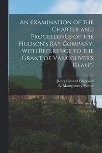 bokomslag An Examination of the Charter and Proceedings of the Hudson's Bay Company, With Reference to the Grant of Vancouver's Island [microform]
