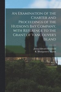 bokomslag Examination of the Charter and Proceedings of the Hudson's Bay Company, With Reference to the Grant of Vancouver's Island [microform]