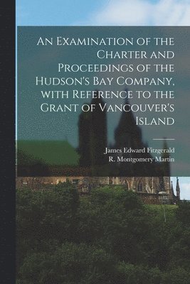 bokomslag Examination of the Charter and Proceedings of the Hudson's Bay Company, With Reference to the Grant of Vancouver's Island [microform]