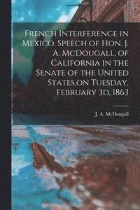 bokomslag French Interference in Mexico. Speech of Hon. J. A. McDougall, of California in the Senate of the United States, on Tuesday, February 3d, 1863