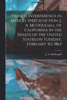 French Interference in Mexico. Speech of Hon. J. A. McDougall, of California in the Senate of the United States, on Tuesday, February 3d, 1863 1