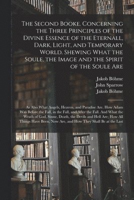 The Second Booke. Concerning the Three Principles of the Divine Essence of the Eternall, Dark, Light, and Temporary World. Shewing What the Soule, the Image and the Spirit of the Soule Are; as Also 1