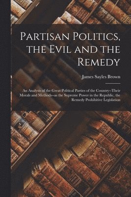 bokomslag Partisan Politics, the Evil and the Remedy; an Analysis of the Great Political Parties of the Country--their Morals and Methods--as the Supreme Power in the Republic, the Remedy Prohibitive Legisla...