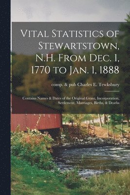 Vital Statistics of Stewartstown, N.H. From Dec. 1, 1770 to Jan. 1, 1888; Contains Names & Dates of the Original Grant, Incorporation, Settlement, Marriages, Births, & Deaths 1