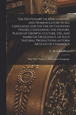 bokomslag The Dictionary of Merchandize, and Nomenclature in All Languages, for the Use of Counting Houses. Containing the History, Places of Growth, Culture, Use, and Marks of Excellency, of Such Natural