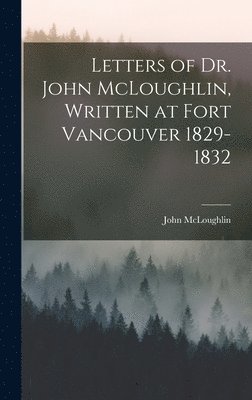 Letters of Dr. John McLoughlin, Written at Fort Vancouver 1829-1832 1