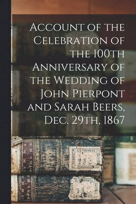 Account of the Celebration of the 100th Anniversary of the Wedding of John Pierpont and Sarah Beers, Dec. 29th, 1867 1