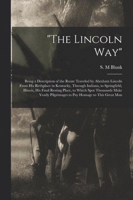 'The Lincoln Way': Being a Description of the Route Traveled by Abraham Lincoln From His Birthplace in Kentucky, Through Indiana, to Spri 1