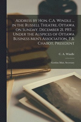 Address by Hon. C.A. Windle ... in the Russell Theatre, Ottawa on Sunday, December 21, 1913 ... Under the Auspices of Ottawa Business Men's Association, P.B. Chabot, President; Gordon Muir, Secretary 1