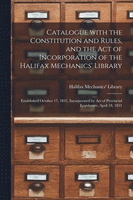 Catalogue With the Constitution and Rules, and the Act of Incorporation of the Halifax Mechanics' Library [microform] 1