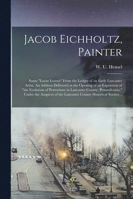 W. U. (William Uhler) Hensel - Jacob Eichholtz, Painter; Some "loose Leaves" From the Ledger of an Early Lancaster Artist. An Address Delivered at the Opening of an Exposition of "the Evolution of Portraiture in Lancaster County, Pennsylvania," Under the Auspices of the Lancaster..., Häftad