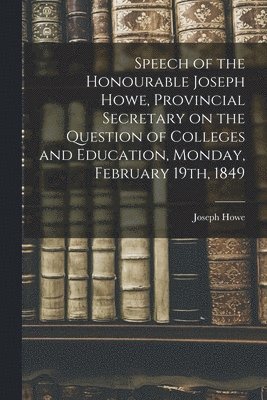 Joseph 1804-1873 Howe - Speech of the Honourable Joseph Howe, Provincial Secretary on the Question of Colleges and Education, Monday, February 19th, 1849 [microform], Häftad