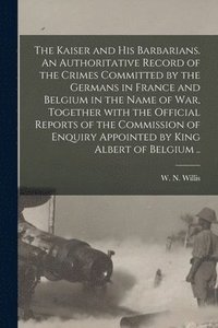bokomslag The Kaiser and His Barbarians. An Authoritative Record of the Crimes Committed by the Germans in France and Belgium in the Name of War, Together With the Official Reports of the Commission of Enquiry
