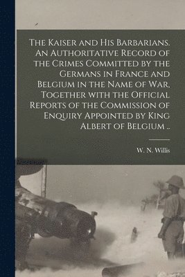 The Kaiser and His Barbarians. An Authoritative Record of the Crimes Committed by the Germans in France and Belgium in the Name of War, Together With the Official Reports of the Commission of Enquiry 1