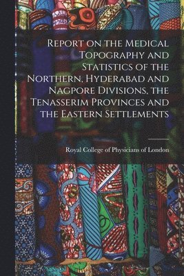 Report on the Medical Topography and Statistics of the Northern, Hyderabad and Nagpore Divisions, the Tenasserim Provinces and the Eastern Settlements 1