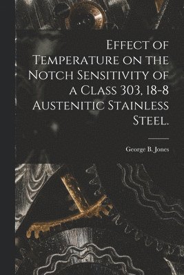 George B. Jones, George B Jones - Effect of Temperature on the Notch Sensitivity of a Class 303, 18-8 Austenitic Stainless Steel., Häftad
