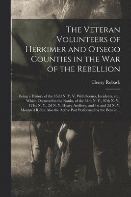 The Veteran Volunteers of Herkimer and Otsego Counties in the War of the Rebellion; Being a History of the 152d N. Y. V. With Scenes, Incidents, Etc., Which Occurred in the Ranks, of the 34th N. Y., 1