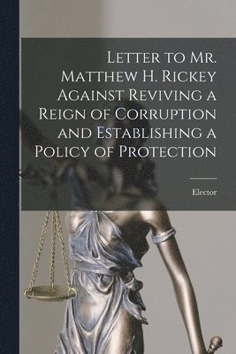Letter to Mr. Matthew H. Rickey Against Reviving a Reign of Corruption and Establishing a Policy of Protection [microform] 1