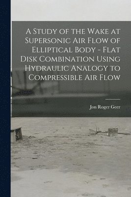 Jon Roger Geer - A Study of the Wake at Supersonic Air Flow of Elliptical Body - Flat Disk Combination Using Hydraulic Analogy to Compressible Air Flow, Häftad
